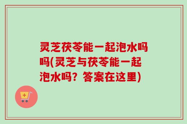 灵芝茯苓能一起泡水吗吗(灵芝与茯苓能一起泡水吗？答案在这里)