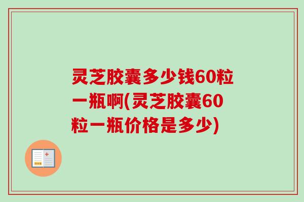 灵芝胶囊多少钱60粒一瓶啊(灵芝胶囊60粒一瓶价格是多少)