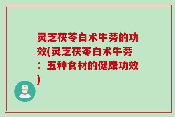 灵芝茯苓白术牛蒡的功效(灵芝茯苓白术牛蒡：五种食材的健康功效)