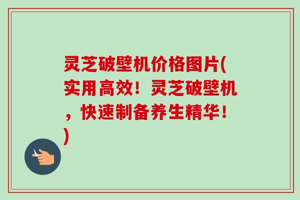 灵芝破壁机价格图片(实用高效！灵芝破壁机，快速制备养生精华！)