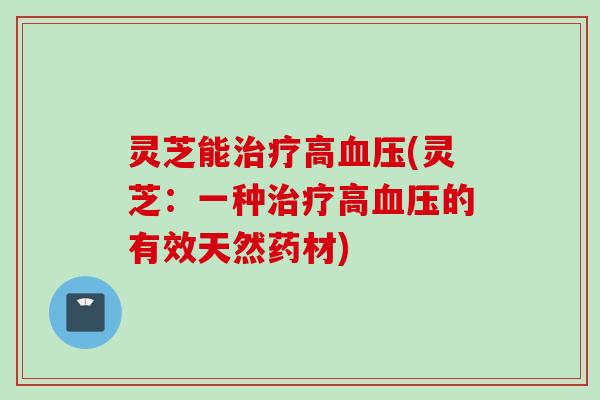 灵芝能治疗高血压(灵芝：一种治疗高血压的有效天然药材)