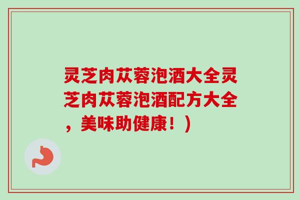 灵芝肉苁蓉泡酒大全灵芝肉苁蓉泡酒配方大全，美味助健康！)