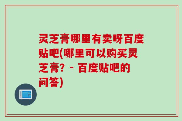 灵芝膏哪里有卖呀百度贴吧(哪里可以购买灵芝膏？- 百度贴吧的问答)