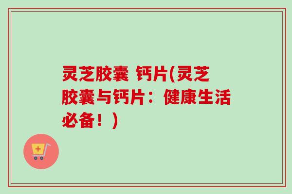 灵芝胶囊 钙片(灵芝胶囊与钙片：健康生活必备！)