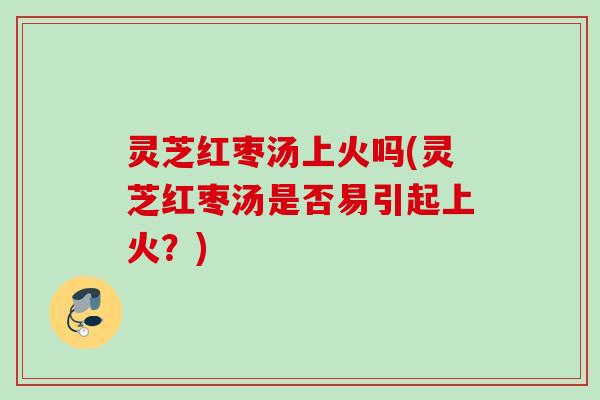 灵芝红枣汤上火吗(灵芝红枣汤是否易引起上火？)