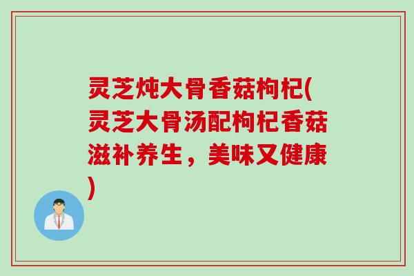 灵芝炖大骨香菇枸杞(灵芝大骨汤配枸杞香菇滋补养生，美味又健康)