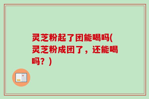 灵芝粉起了团能喝吗(灵芝粉成团了，还能喝吗？)
