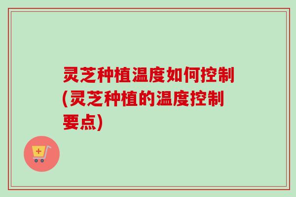 灵芝种植温度如何控制(灵芝种植的温度控制要点)