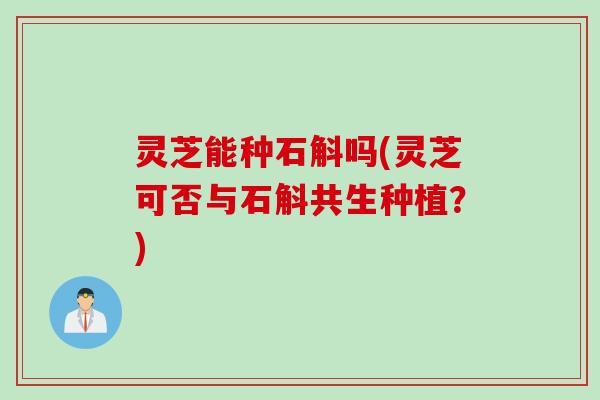 灵芝能种石斛吗(灵芝可否与石斛共生种植？)