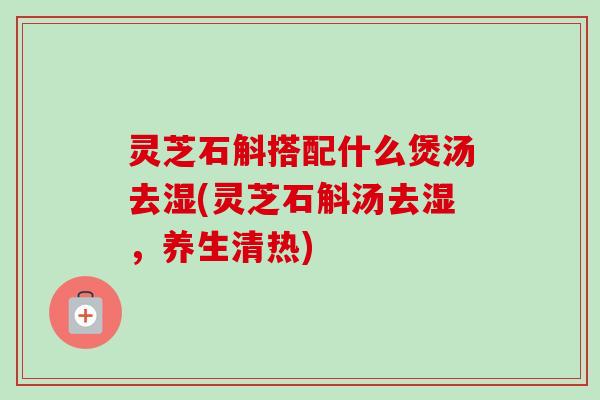 灵芝石斛搭配什么煲汤去湿(灵芝石斛汤去湿，养生清热)