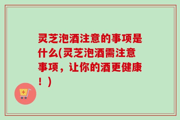 灵芝泡酒注意的事项是什么(灵芝泡酒需注意事项，让你的酒更健康！)