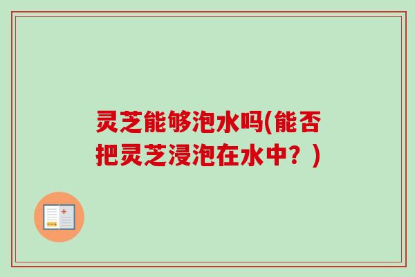 灵芝能够泡水吗(能否把灵芝浸泡在水中？)