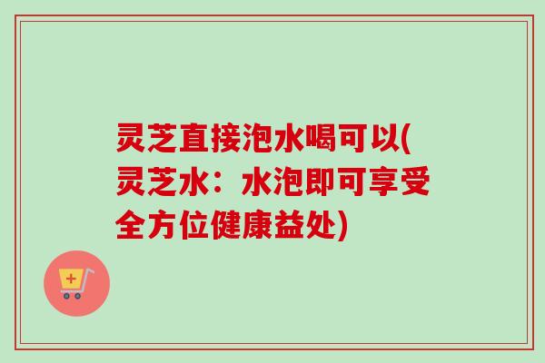 灵芝直接泡水喝可以(灵芝水：水泡即可享受全方位健康益处)
