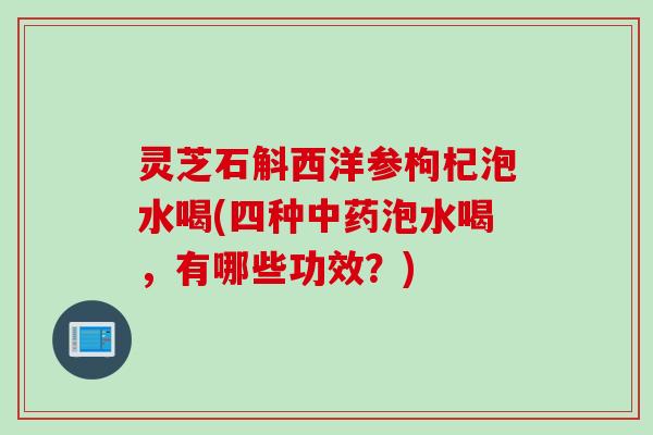 灵芝石斛西洋参枸杞泡水喝(四种中药泡水喝，有哪些功效？)