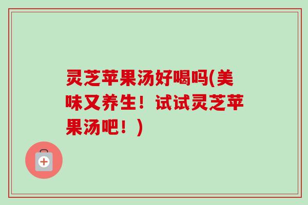 灵芝苹果汤好喝吗(美味又养生！试试灵芝苹果汤吧！)