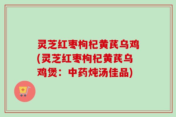 灵芝红枣枸杞黄芪乌鸡(灵芝红枣枸杞黄芪乌鸡煲：中药炖汤佳品)