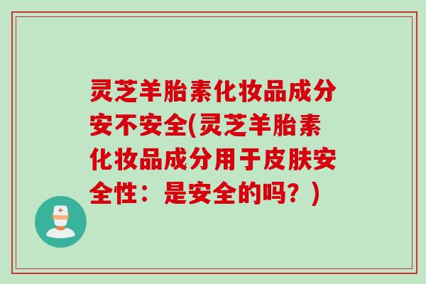 灵芝羊胎素化妆品成分安不安全(灵芝羊胎素化妆品成分用于皮肤安全性：是安全的吗？)