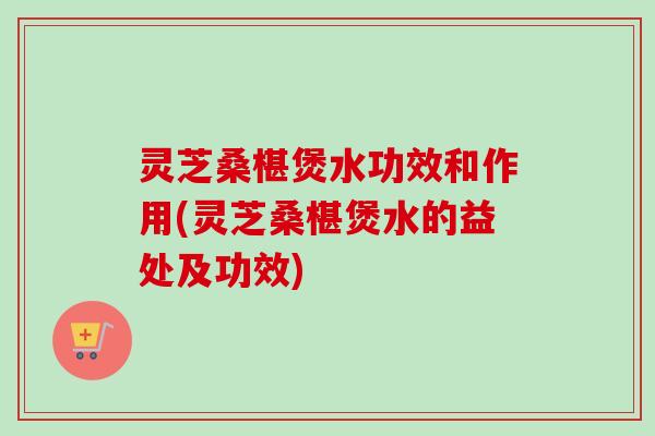 灵芝桑椹煲水功效和作用(灵芝桑椹煲水的益处及功效) 灵芝桑椹煲水功效和作用(灵芝桑椹煲水的益处及功效)