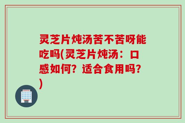 灵芝片炖汤苦不苦呀能吃吗(灵芝片炖汤：口感如何？适合食用吗？)