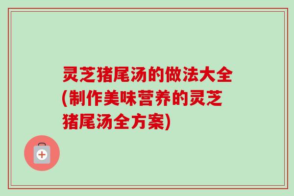 灵芝猪尾汤的做法大全(制作美味营养的灵芝猪尾汤全方案)