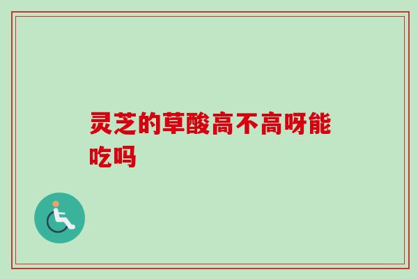 灵芝的草酸高不高呀能吃吗