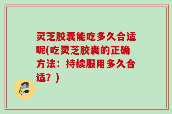 灵芝胶囊能吃多久合适呢(吃灵芝胶囊的正确方法：持续服用多久合适？)