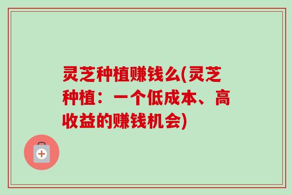 灵芝种植赚钱么(灵芝种植：一个低成本、高收益的赚钱机会)