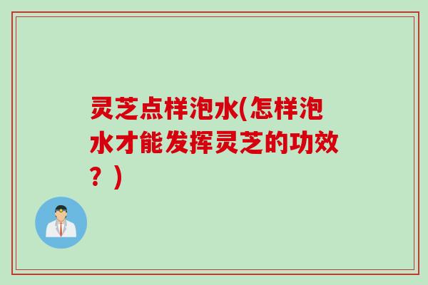 灵芝点样泡水(怎样泡水才能发挥灵芝的功效？)