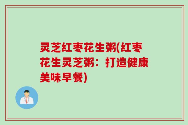 灵芝红枣花生粥(红枣花生灵芝粥：打造健康美味早餐)