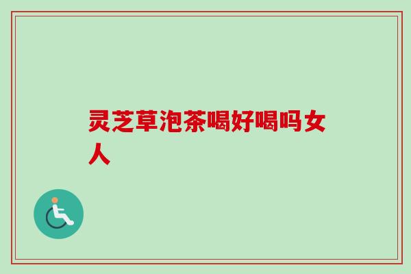 灵芝草泡茶喝好喝吗女人