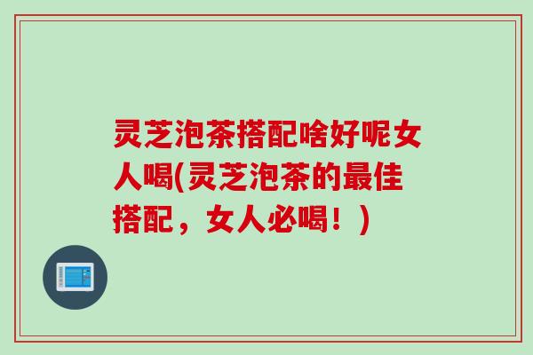 灵芝泡茶搭配啥好呢女人喝(灵芝泡茶的最佳搭配，女人必喝！)