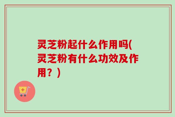 灵芝粉起什么作用吗(灵芝粉有什么功效及作用？)
