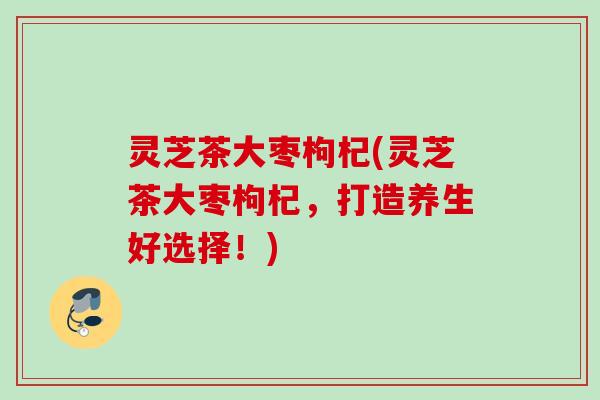 灵芝茶大枣枸杞(灵芝茶大枣枸杞，打造养生好选择！)