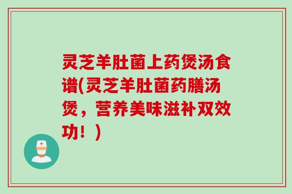 灵芝羊肚菌上药煲汤食谱(灵芝羊肚菌药膳汤煲,营养美味滋补双效功!) 灵芝羊肚菌上药煲汤食谱(灵芝羊肚菌药膳汤煲,营养美味滋补双效功!)