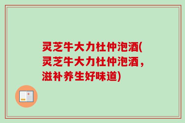 灵芝牛大力杜仲泡酒(灵芝牛大力杜仲泡酒，滋补养生好味道)