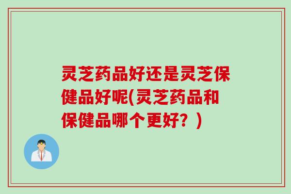 灵芝药品好还是灵芝保健品好呢(灵芝药品和保健品哪个更好？)