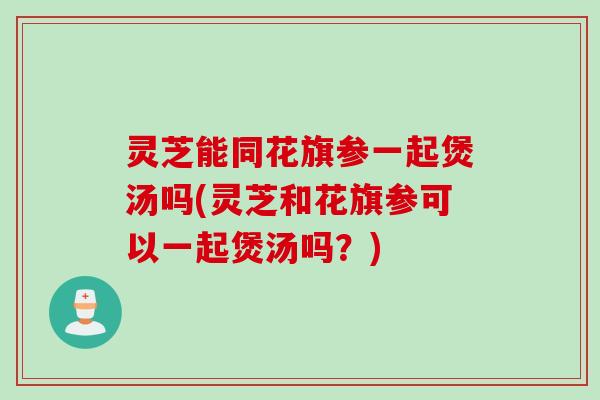 灵芝能同花旗参一起煲汤吗(灵芝和花旗参可以一起煲汤吗？)