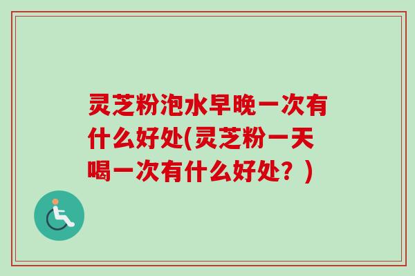 灵芝粉泡水早晚一次有什么好处(灵芝粉一天喝一次有什么好处？)
