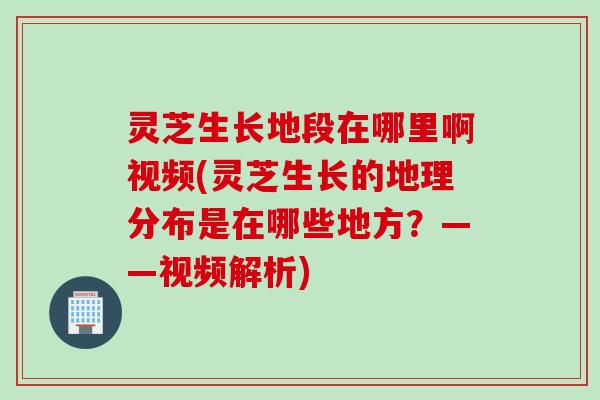灵芝生长地段在哪里啊视频(灵芝生长的地理分布是在哪些地方？——视频解析)