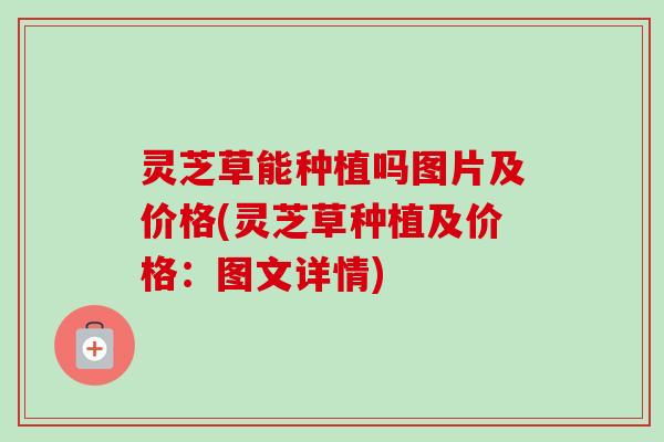 灵芝草能种植吗图片及价格(灵芝草种植及价格：图文详情)