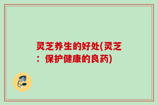 灵芝养生的好处(灵芝:保护健康的良药) 灵芝养生的好处(灵芝:保护健康的良药)