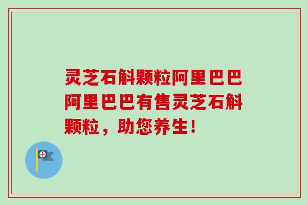 灵芝石斛颗粒阿里巴巴阿里巴巴有售灵芝石斛颗粒，助您养生！