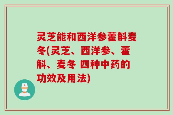 灵芝能和西洋参藿斛麦冬(灵芝、西洋参、藿斛、麦冬 四种中药的功效及用法)
