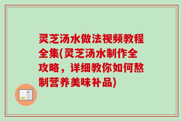 灵芝汤水做法视频教程全集(灵芝汤水制作全攻略，详细教你如何熬制营养美味补品)