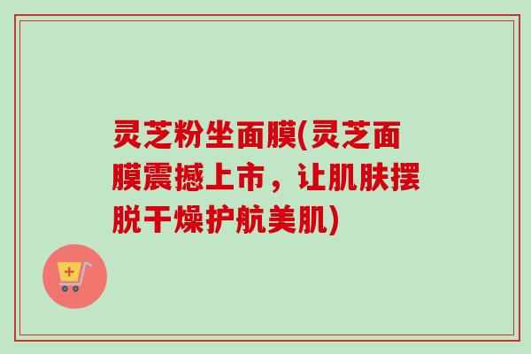 灵芝粉坐面膜(灵芝面膜震撼上市，让肌肤摆脱干燥护航美肌)