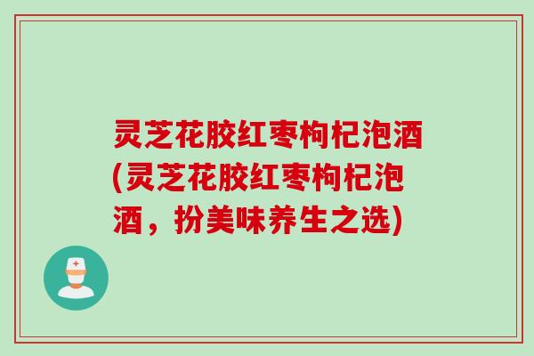 灵芝花胶红枣枸杞泡酒(灵芝花胶红枣枸杞泡酒，扮美味养生之选)