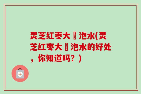 灵芝红枣大祘泡水(灵芝红枣大祘泡水的好处，你知道吗？)
