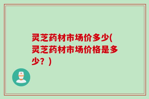 灵芝药材市场价多少(灵芝药材市场价格是多少?) 灵芝药材市场价多少(灵芝药材市场价格是多少?)