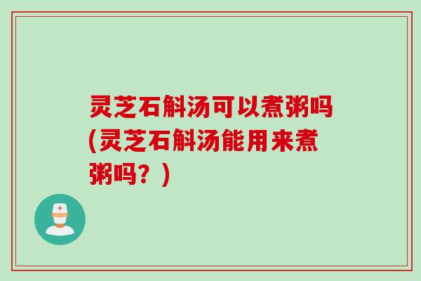 灵芝石斛汤可以煮粥吗(灵芝石斛汤能用来煮粥吗？)