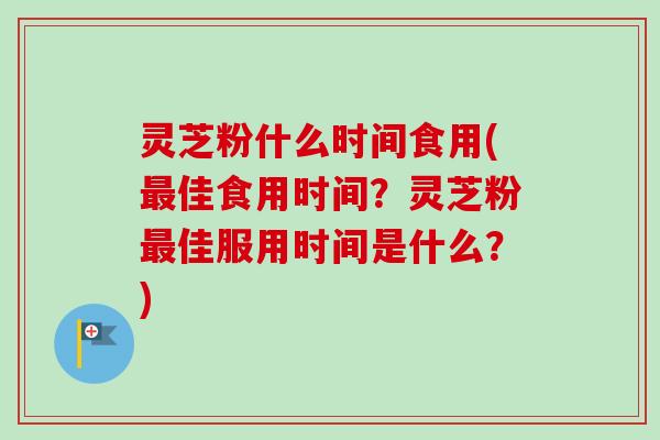 灵芝粉什么时间食用(最佳食用时间？灵芝粉最佳服用时间是什么？)